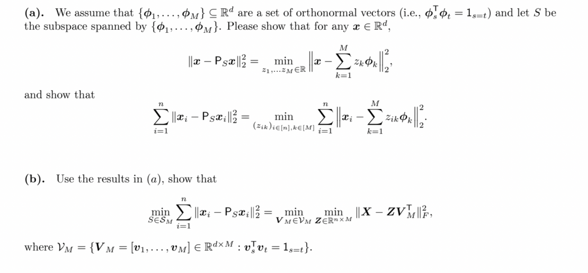 (a). We assume that {ø1,.., ¢m} C Rd are a set of orthonormal vectors (i.e., ̟ ¢̟ = 1,=t) and let S be
the subspace spanned by {¢1,…., ¢m}. Please show that for any x E Rd,
M
||r – Psæ|} = min
-
21,...ZMER
k=1
and show that
n
n
M
2
Ellæ; –
Psæ;| =
min
(zik)ie(n],k€[M]
i=1
i=1
k=1
(b). Use the results in (a), show that
n
min x; – Psæ;|} = „min
min ||X – ZV?,
-
SESM
i=1
VMEVM ZER" ×M
where Vm = {V M = [v1,.., VM] E R¢×M : vJv¿ = 1s=t}.
