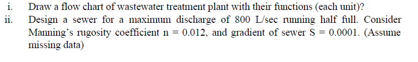 i.
Draw a flow chart of wastewater treatment plant with their functions (each unit)?
Design a sewer for a maximum discharge of 800 L/sec runing half full. Consider
Manning's rugosity coefficient n = 0.012, and gradient of sewer S = 0.0001. (Assume
missing data)
ii.
