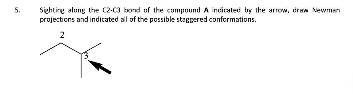 5.
Sighting along the C2-C3 bond of the compound A indicated by the arrow, draw Newman
projections and indicated all of the possible staggered conformations.
2