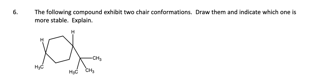 6.
The following compound exhibit two chair conformations. Draw them and indicate which one is
more stable. Explain.
H
H
a
-CH3
H3C
H3C
CH3