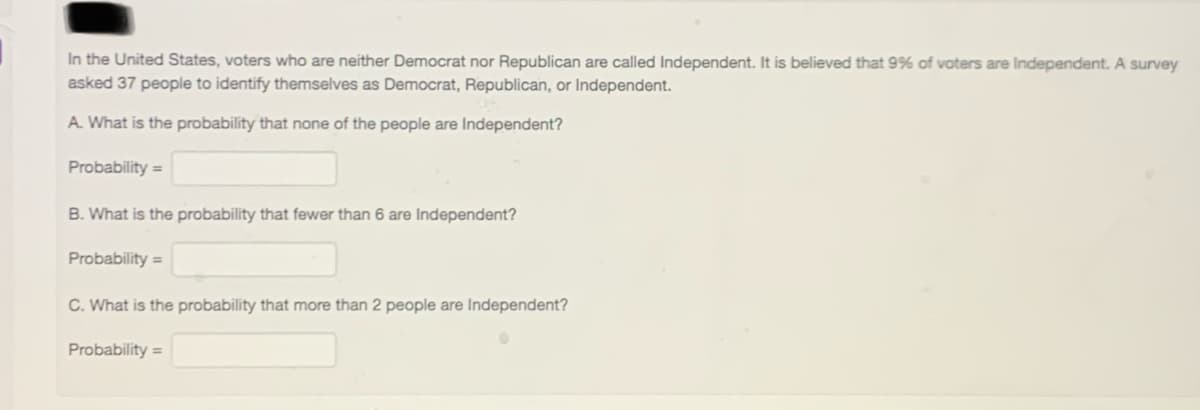 In the United States, voters who are neither Democrat nor Republican are called Independent. It is believed that 9% of voters are Independent. A survey
asked 37 people to identify themselves as Democrat, Republican, or Independent.
A. What is the probability that none of the people are Independent?
Probability =
B. What is the probability that fewer than 6 are Independent?
Probability =
C. What is the probability that more than 2 people are Independent?
Probability =
