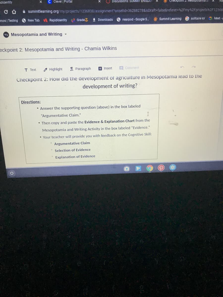 ididentity
C Člever Portal
O Discussións: SUMMIT ENGLIS
point 2. Mesopolamia a
A summitlearning.org/my/projects/1236838/assignment?assetid=36288278&isDraft=false&referer=%2Fmy%2Fprojects %2F12368
mos | Testing S New Tab Rapidldentity Grade
I Downloads 6 nearpod - Google S. * Summit Learning G solitaire lol
A Meet -a
Mesopotamia and Writing -
eckpoint 2: Mesopotamia and Writing - Chamia Wilkins
T Text
O Highlight
I Paragraph
+ Insert
O Comment
Checkpoint 2: How did the development of agricuiture in Mesopotamia lead to the
development of writing?
Directions:
· Answer the supporting question (above) in the box labeled
"Argumentative Claim."
• Then copy and paste the Evidence & Explanation Chart from the
Mesopotamia and Writing Activity in the box labeled "Evidence."
• Your teacher will provide you with feedback on the Cognitive Skill:
* Argumentative Claim
Selection of Evidence
Explanation of Evidence
