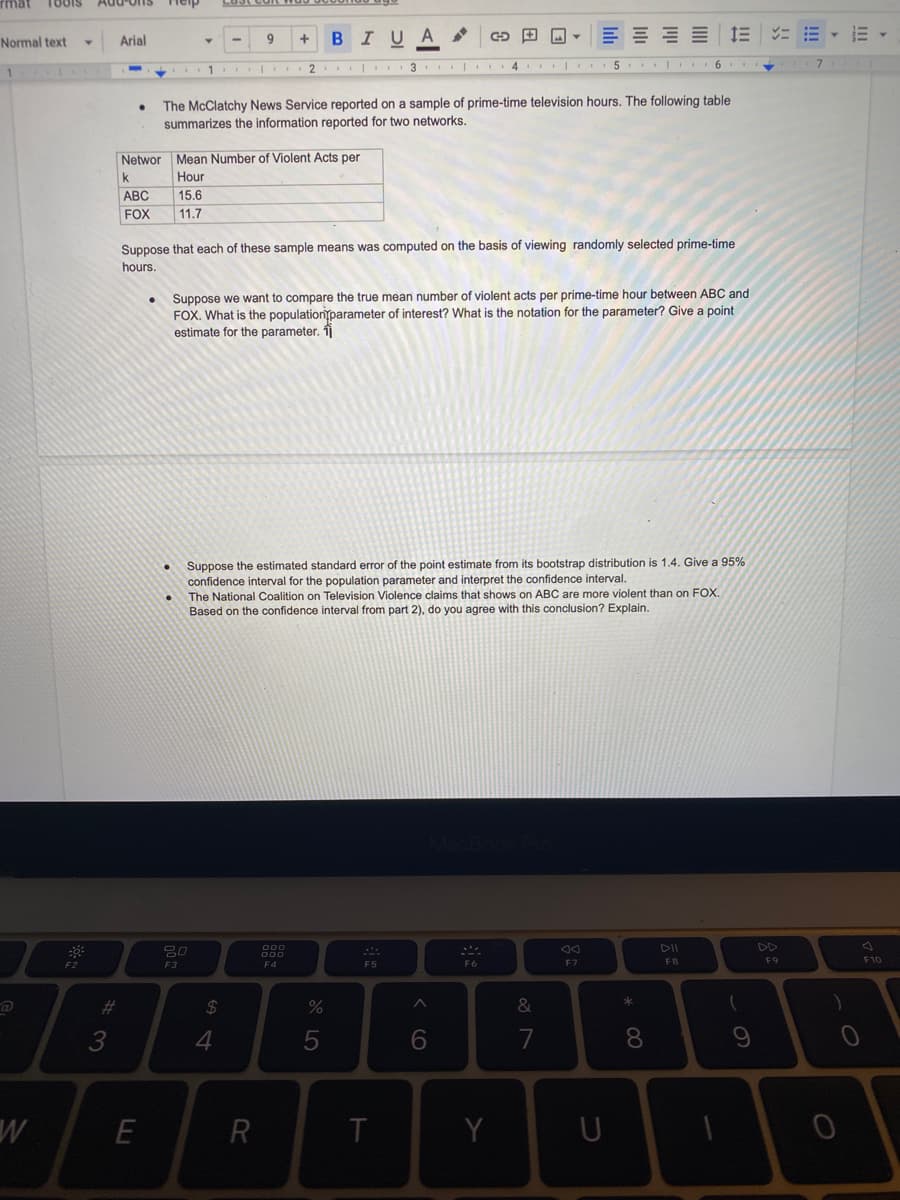 Add'ons
Heip
Arial
BIUA
Normal text
2
3 | 4 |.
5
6.
1
The McClatchy News Service reported on a sample of prime-time television hours. The following table
summarizes the information reported for two networks.
Networ Mean Number of Violent Acts per
k
Hour
АВС
15.6
FOX
11.7
Suppose that each of these sample means was computed on the basis of viewing randomly selected prime-time
hours.
Suppose we want to compare the true mean number of violent acts per prime-time hour between ABC and
FOX. What is the populationparameter of interest? What is the notation for the parameter? Give a point
estimate for the parameter. îj
Suppose the estimated standard error of the point estimate from its bootstrap distribution is 1.4. Give a 95%
confidence interval for the population parameter and interpret the confidence interval.
The National Coalition on Television Violence claims that shows on ABC are more violent than on FOX.
Based on the confidence interval from part 2), do you agree with this conclusion? Explain.
80
DD
F4
F5
F6
F7
F8
F9
F10
F2
F3
23
2$
&
4
7
8
R
