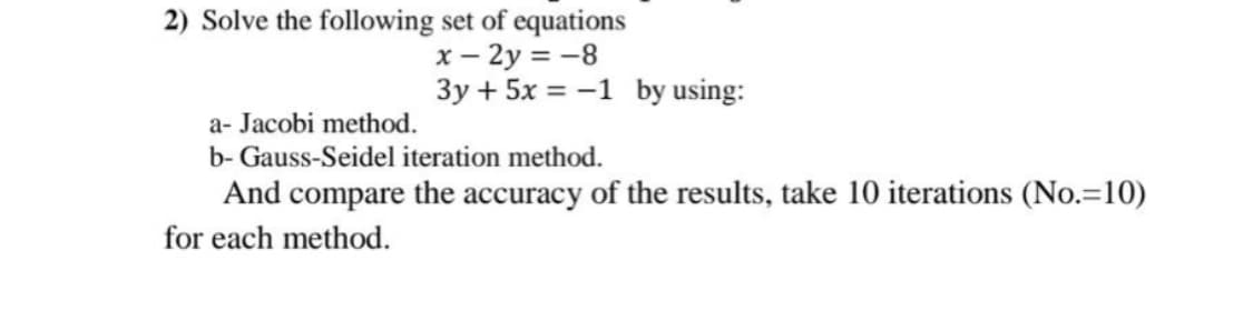 2) Solve the following set of equations
x – 2y = -8
3y + 5x = -1 by using:
a- Jacobi method.
b- Gauss-Seidel iteration method.
And compare the accuracy of the results, take 10 iterations (No.=10)
for each method.
