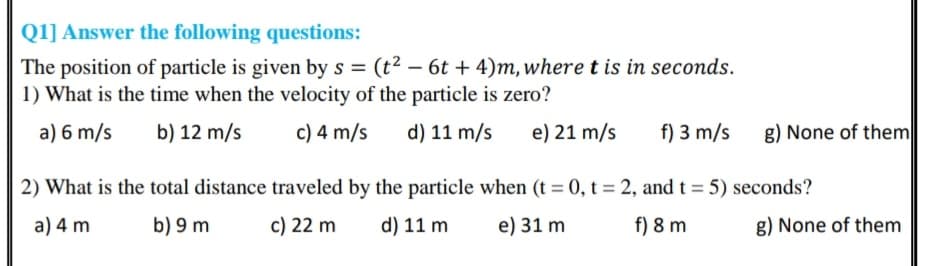 Q1] Answer the following questions:
The position of particle is given by s = (t² – 6t + 4)m, where t is in seconds.
1) What is the time when the velocity of the particle is zero?
a) 6 m/s
b) 12 m/s
c) 4 m/s
d) 11 m/s
e) 21 m/s
f) 3 m/s
g) None of them
2) What is the total distance traveled by the particle when (t = 0, t = 2, and t = 5) seconds?
a) 4 m
b) 9 m
c) 22 m
d) 11 m
e) 31 m
f) 8 m
g) None of them
