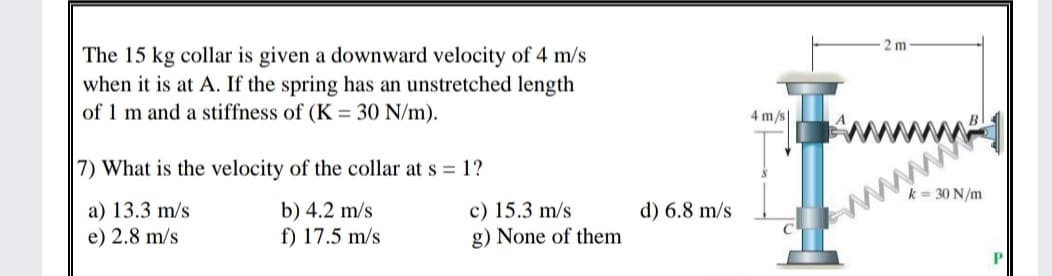 The 15 kg collar is given a downward velocity of 4 m/s
when it is at A. If the spring has an unstretched length
of 1 m and a stiffness of (K = 30 N/m).
2 m
4 m/s
7) What is the velocity of the collar at s = 1?
a) 13.3 m/s
e) 2.8 m/s
b) 4.2 m/s
f) 17.5 m/s
c) 15.3 m/s
g) None of them
k = 30 N/m
www
d) 6.8 m/s
