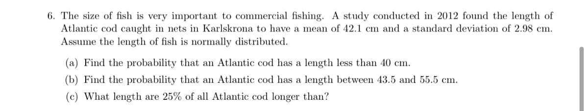 6. The size of fish is very important to commercial fishing. A study conducted in 2012 found the length of
Atlantic cod caught in nets in Karlskrona to have a mean of 42.1 cm and a standard deviation of 2.98 cm.
Assume the length of fish is normally distributed.
(a) Find the probability that an Atlantic cod has a length less than 40 cm.
(b) Find the probability that an Atlantic cod has a length between 43.5 and 55.5 cm.
(c) What length are 25% of all Atlantic cod longer than?
