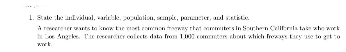 1. State the individual, variable, population, sample, parameter, and statistic.
A researcher wants to know the most common freeway that commuters in Southern California take who work
in Los Angeles. The researcher collects data from 1,000 commuters about which freways they use to get to
work.
