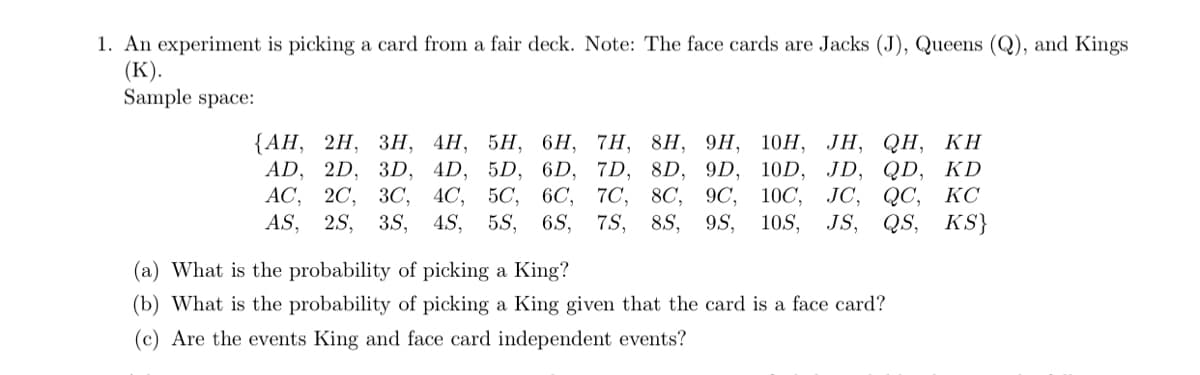 1. An experiment is picking a card from a fair deck. Note: The face cards are Jacks (J), Queens (Q), and Kings
(К).
Sample space:
{АН, 2H, Зн, 4Н, 5Н, 6H, 7H, 8H, 9H, 10H, ЈН, QH, КН
AD, 2D, 3D, 4D, 5D, 6D, 7D, 8D, 9D, 10D, JD, QD, KD
АС, 20, ЗС, 4C, 5C, 6C, 7C, 8C, 9C,
4S,
5S, 6S,
10C,
JC, QC, КС
AS, 2S, 3S,
7S,
8S,
9S,
10S,
JS,
QS, KS}
(a) What is the probability of picking a King?
(b) What is the probability of picking a King given that the card is a face card?
(c) Are the events King and face card independent events?
