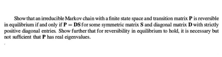 Show that an irreducible Markov chain with a finite state space and transition matrix P is reversible
in equilibrium if and only if P = DS for some symmetric matrix S and diagonal matrix D with strictly
positive diagonal entries. Show further that for reversibility in equilibrium to hold, it is necessary but
not sufficient that P has real eigenvalues.