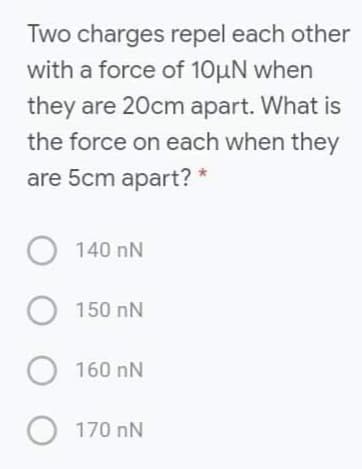 Two charges repel each other
with a force of 10µN when
they are 20cm apart. What is
the force on each when they
are 5cm apart? *
140 nN
O 150 nN
160 nN
O 170 nN
O O O O
