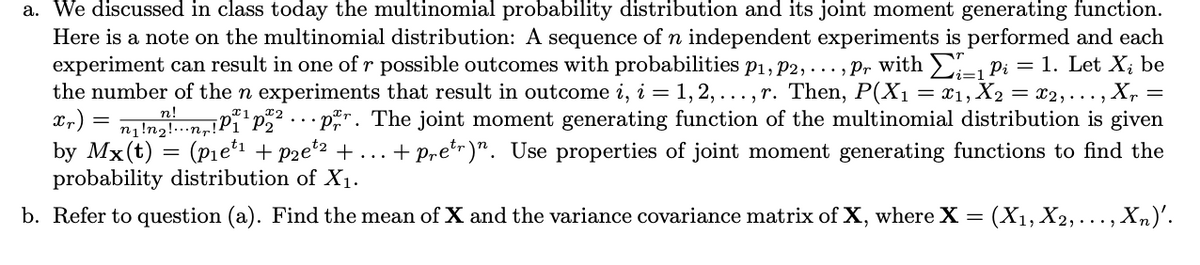 a. We discussed in class today the multinomial probability distribution and its joint moment generating function.
Here is a note on the multinomial distribution: A sequence of n independent experiments is performed and each
experiment can result in one of r possible outcomes with probabilities p1, P2, ..., Pr with - Pi = 1. Let X; be
the number of the n experiments that result in outcome i, i = 1, 2, ..., r. Then, P(X1 = x1, X2 = x2,..., X, =
n!nanulPï'p . p". The joint moment generating function of the multinomial distribution is given
by Mx(t) = (Pie1 + pzet2 +
probability distribution of X1.
... + pretr)". Use properties of joint moment generating functions to find the
b. Refer to question (a). Find the mean of X and the variance covariance matrix of X, where X =
: (X1, X2, ..., Xn)'.
