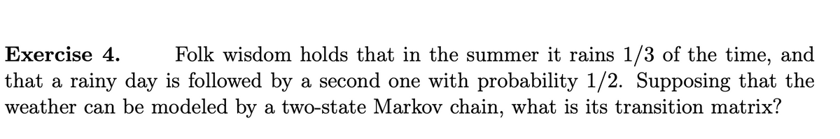 Folk wisdom holds that in the summer it rains 1/3 of the time, and
that a rainy day is followed by a second one with probability 1/2. Supposing that the
weather can be modeled by a two-state Markov chain, what is its transition matrix?
Exercise 4.
