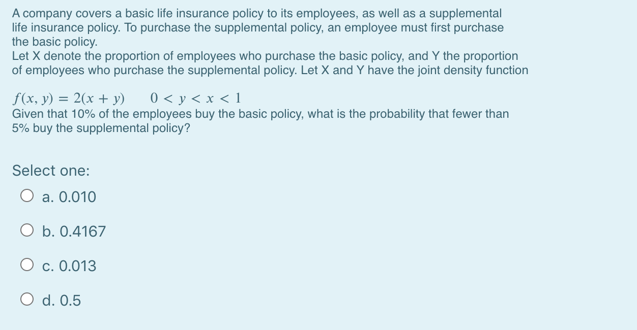 A company covers a basic life insurance policy to its employees, as well as a supplemental
life insurance policy. To purchase the supplemental policy, an employee must first purchase
the basic policy.
Let X denote the proportion of employees who purchase the basic policy, and Y the proportion
of employees who purchase the supplemental policy. Let X and Y have the joint density function
0 < y < x < 1
f (x, y) = 2(x + y)
Given that 10% of the employees buy the basic policy, what is the probability that fewer than
5% buy the supplemental policy?
%3D
Select ono:
