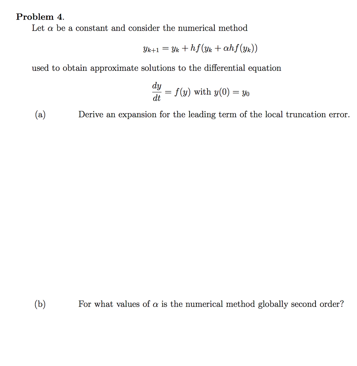 Problem 4.
Let a be a constant and consider the numerical method
= Yk + hf(yk + ahf(yk))
used to obtain approximate solutions to the differential equation
dy
f (y) with y(0) = Yo
dt
%3D
(a)
Derive an expansion for the leading term of the local truncation error.
(b)
For what values of a is the numerical method globally second order?
