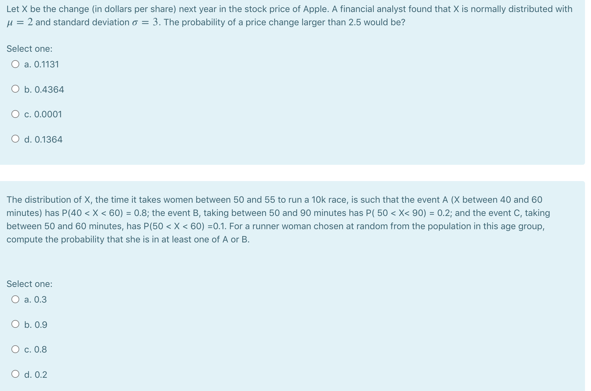 Let X be the change (in dollars per share) next year in the stock price of Apple. A financial analyst found that X is normally distributed with
2 and standard deviation o = 3. The probability of a price change larger than 2.5 would be?
Select one:
O a. 0.1131
O b. 0.4364
O c. 0.0001
O d. 0.1364
