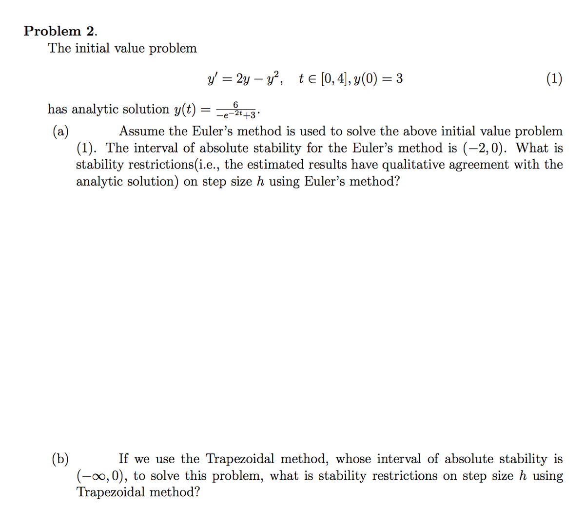 Problem 2.
The initial value problem
y = 2y – y?, te [0,4), y(0) = 3
(1)
has analytic solution y(t) = =e-2i+3
6
(a)
(1). The interval of absolute stability for the Euler's method is (-2,0). What is
stability restrictions(i.e., the estimated results have qualitative agreement with the
analytic solution) on step size h using Euler's method?
Assume the Euler's method is used to solve the above initial value problem
(b)
(-00,0), to solve this problem, what is stability restrictions on step size h using
Trapezoidal method?
If we use the Trapezoidal method, whose interval of absolute stability is
