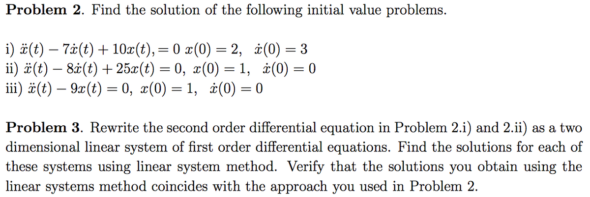 Problem 2. Find the solution of the following initial value problems.
i) #(t) – 7±(t) +10x(t),= 0 x(0) = 2, ±(0) = 3
ii) #(t) – 8å(t) + 25x(t) = 0, x(0) = 1, ±(0) = 0
iii) ä(t) – 9x(t) = 0, x(0) = 1, ¿(0) = 0
%3|
%3D
Problem 3. Rewrite the second order differential equation in Problem 2.i) and 2.ii) as a two
dimensional linear system of first order differential equations. Find the solutions for each of
these systems using linear system method. Verify that the solutions you obtain using the
linear systems method coincides with the approach you used in Problem 2.
