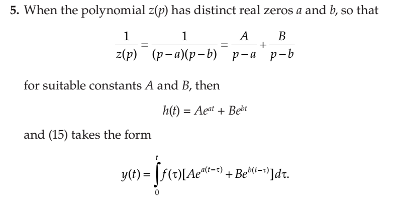 5. When the polynomial z(p) has distinct real zeros a and b, so that
1
1
A
B
2(p)
(р-а)(р-b) р-а р-b
for suitable constants A and B, then
h(t) = Aeat + Bebt
and (15) takes the form
y(t) = [f(t)[Aec-1) + Bebl-=")]dt.
%3D
