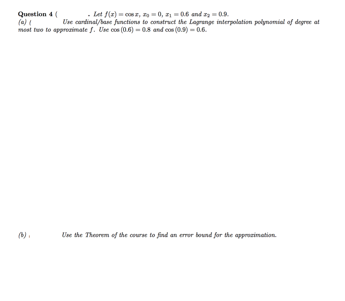 Question 4 (
(a) (
most two to approximate f. Use cos (0.6) = 0.8 and cos (0.9) = 0.6.
Let f(x) = cos x, xo = 0, xı = 0.6 and x2 = 0.9.
Use cardinal/base functions to construct the Lagrange interpolation polynomial of degree at
(b) ,
Use the Theorem of the course to find an error bound for the approximation.
