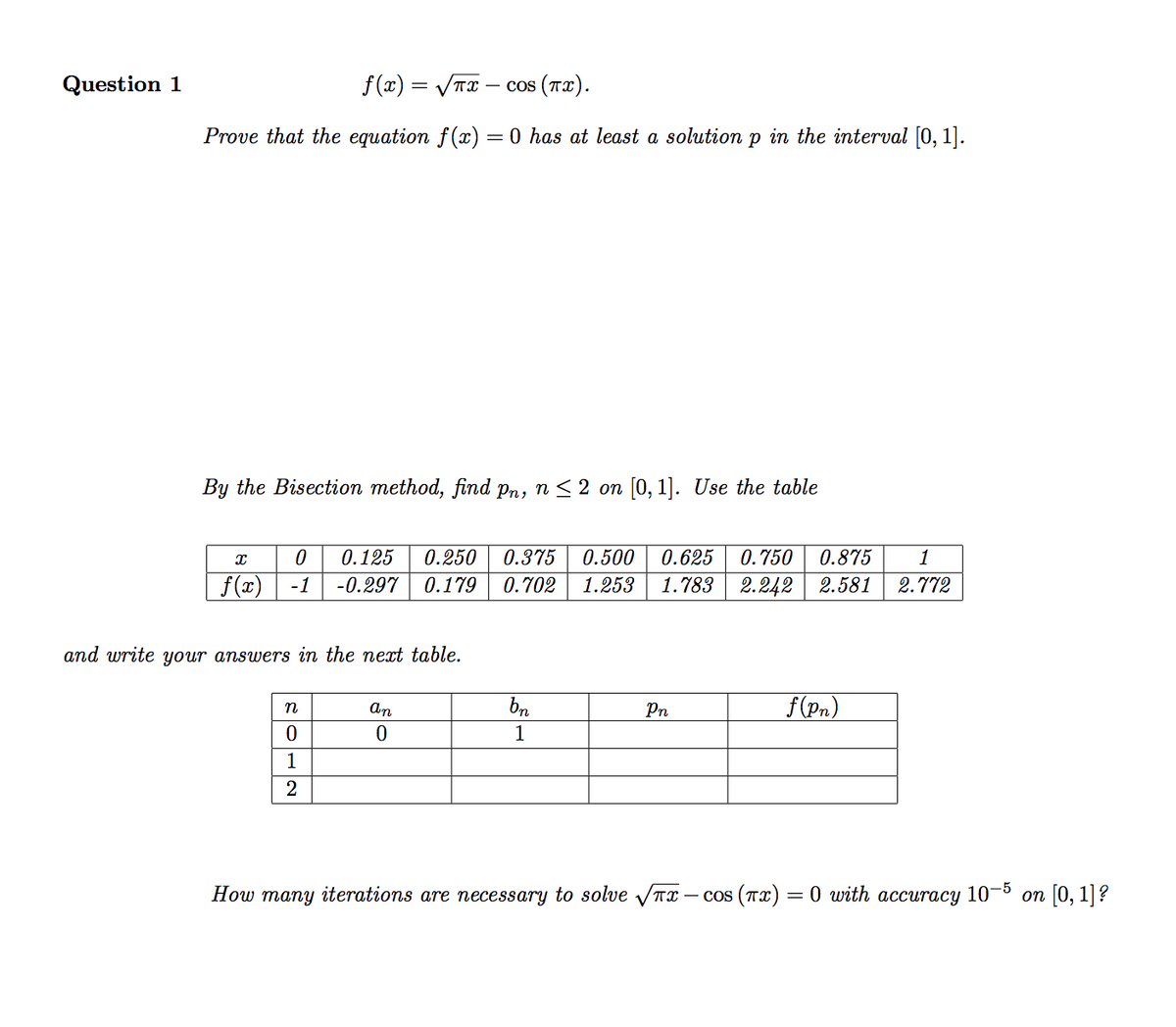 Question 1
f (x) = VTx
— cos (тx).
Prove that the equation f() = 0 has at least a solution p in the interval [0, 1].
By the Bisection method, find pn, n < 2 on [0, 1]. Use the table
0.125
0.250
0.375
0.500
0.625
0.750
0.875
1
f(x)
-1
-0.297
0.179
0.702
1.253
1.783
2.242 | 2.581
2.772
and write your answers in the next table.
f (Pn)
n
An
Pn
1
1
2
How many iterations are necessary to solve VTx
— cos (та) — 0 with accuraсу 10 5 оп [0, 1]?
