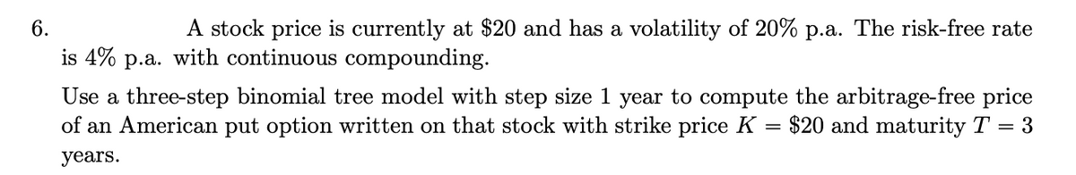 6.
A stock price is currently at $20 and has a volatility of 20% p.a. The risk-free rate
is 4% p.a. with continuous compounding.
Use a three-step binomial tree model with step size 1 year to compute the arbitrage-free price
of an American put option written on that stock with strike price K
$20 and maturity T
= 3
years.
