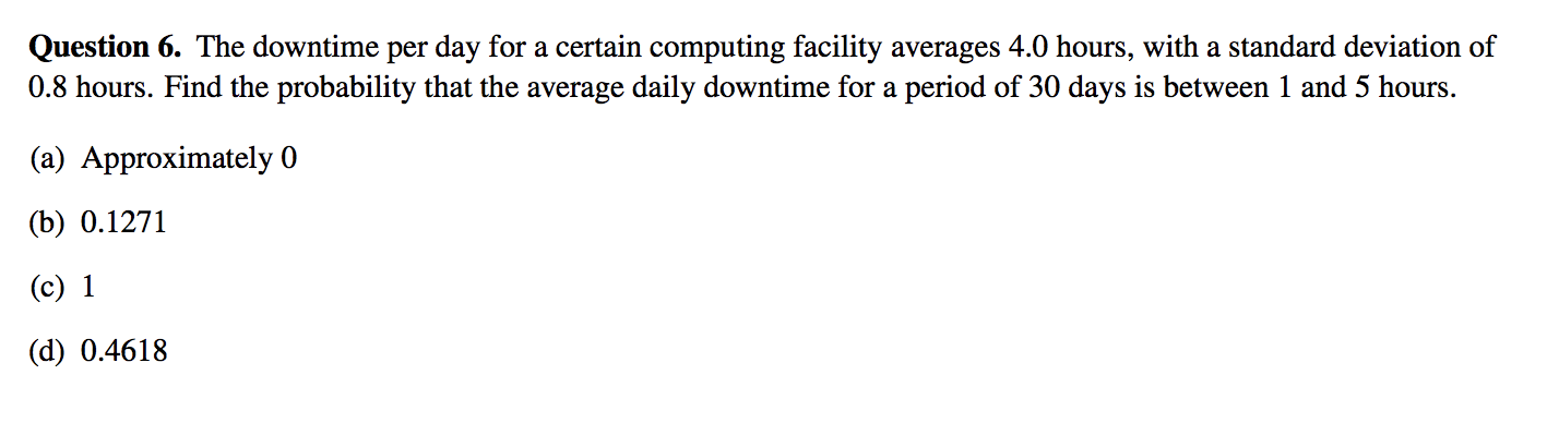 Question 6. The downtime per day for a certain computing facility averages 4.0 hours, with a standard deviation of
0.8 hours. Find the probability that the average daily downtime for a period of 30 days is between 1 and 5 hours.
(a) Approximately 0
(b) 0.1271
(c) 1
(d) 0.4618
