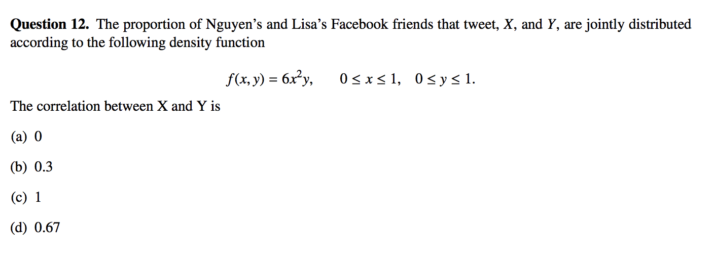 Question 12. The proportion of Nguyen's and Lisa's Facebook friends that tweet, X, and Y, are jointly distributed
according to the following density function
f(x, y) = 6x²y,
0< x< 1, 0<y<1.
The correlation between X and Y is
(a) 0
(b) 0.3
(c) 1
(d) 0.67
