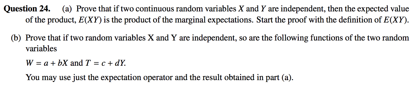 Question 24.
of the product, E(XY) is the product of the marginal expectations. Start the proof with the definition of E(XY).
(a) Prove that if two continuous random variables X and Y are independent, then the expected value
(b) Prove that if two random variables X and Y are independent, so are the following functions of the two random
variables
W = a + bX and T = c + dY.
You
may use just the expectation operator and the result obtained in part (a).
