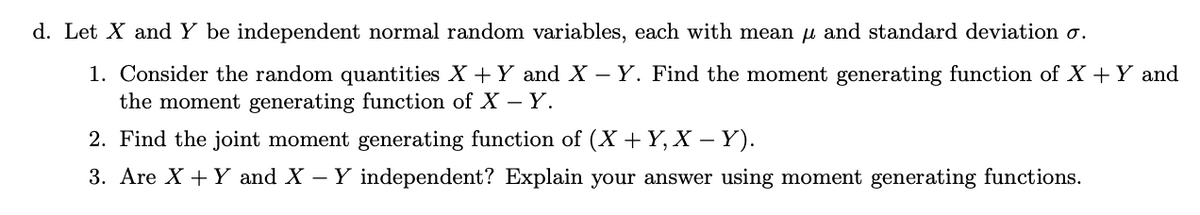 d. Let X and Y be independent normal random variables, each with mean u and standard deviation o.
1. Consider the random quantities X + Y and X – Y. Find the moment generating function of X +Y and
the moment generating function of X – Y.
2. Find the joint moment generating function of (X + Y, X –Y).
3. Are X + Y and X – Y independent? Explain your answer using moment generating functions.
