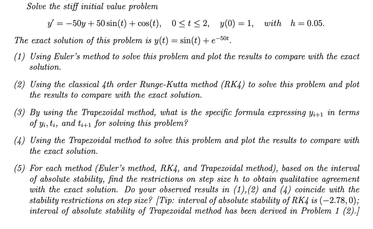 Solve the stiff initial value problem
y = -50y + 50 sin(t) + cos(t), 0<t< 2, y(0) = 1, with h=0.05.
The exact solution of this problem is y(t) = sin(t) + e
-50t
(1) Using Euler's method to solve this problem and plot the results to compare with the exact
solution.
(2) Using the classical 4th order Runge-Kutta method (RK4) to solve this problem and plot
the results to compare with the exact solution.
(3) By using the Trapezoidal method, what is the specific formula expressing y;+1 in terms
of yi, ti, and t;+1 for solving this problem?
(4) Using the Trapezoidal method to solve this problem and plot the results to compare with
the exact solution.
(5) For each method (Euler's method, RK4, and Trapezoidal method), based on the interval
of absolute stability, find the restrictions on step size h to obtain qualitative agreement
with the exact solution. Do your observed results in (1),(2) and (4) coincide with the
stability restrictions on step size? [Tip: interval of absolute stability of RK4 is (-2.78, 0);
interval of absolute stability of Trapezoidal method has been derived in Problem 1 (2).]
