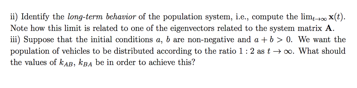 ii) Identify the long-term behavior of the population system, i.e., compute the lim+00 x(t).
Note how this limit is related to one of the eigenvectors related to the system matrix A.
iii) Suppose that the initial conditions a, b are non-negative and a + b > 0. We want the
population of vehicles to be distributed according to the ratio 1: 2 as t → xo. What should
the values of kAB, kBA be in order to achieve this?
