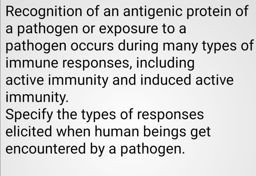 Recognition of an antigenic protein of
a pathogen or exposure to a
pathogen occurs during many types of
immune responses, including
active immunity and induced active
immunity.
Specify the types of responses
elicited when human beings get
encountered by a pathogen.

