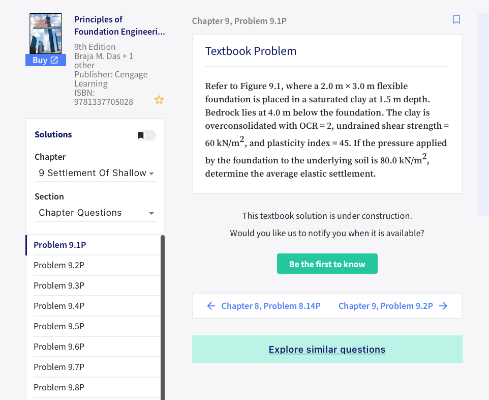 Principles of
Foundation Engineeri...
Chapter 9, Problem 9.1P
9th Edition
Textbook Problem
Braja M. Das +1
other
Publisher: Cengage
Learning
ISBN:
9781337705028
Buy 2
Refer to Figure 9.1, where a 2.0 m × 3.0 m flexible
foundation is placed in a saturated clay at 1.5 m depth.
Bedrock lies at 4.0 m below the foundation. The clay is
overconsolidated with OCR = 2, undrained shear strength =
Solutions
60 kN/m², and plasticity index = 45. If the pressure applied
Chapter
by the foundation to the underlying soil is 80.0 kN/m²,
9 Settlement Of Shallow -
determine the average elastic settlement.
Section
Chapter Questions
This textbook solution is under construction.
Would you like us to notify you when it is available?
Problem 9.1P
Problem 9.2P
Be the first to know
Problem 9.3P
Problem 9.4P
E Chapter 8, Problem 8.14P
Chapter 9, Problem 9.2P →
Problem 9.5P
Problem 9.6P
Explore similar questions
Problem 9.7P
Problem 9.8P
