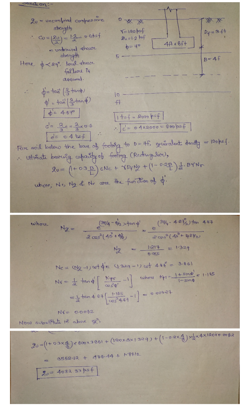 Olution:
2u- unconfinad compessive
stength
YE120 pof
Lu =12 tof
Df =3ft
:-
4A x 6ft
c undraind ehear
shength
Here <g loral whear
fal lure is
AFqumd.
B<4f
= tan ( tant)
= tan tand)
10
ft
= 467°
itsf=2000 psf
c= 0-4x2000=B00psf
:-
d= 0:4 tsf
For soil below the baue of footra to D= f, sguralent densty
= 120psf
* uthimate beruig copaidy ob footing (RectngelSo),
2u =
CNC + YPN2 +('-02)BYNr
whore, No Ng & Nr core the fun dios of .
whou
(ST/4 -
(3-4.0%) tan 407
Ng =
e
2 cas(45 + %
2 cos²(45°+ tpe7
Ng
1-217 = 1329
Ne = (Ng-1) otE 229-1) cot 4.0€ =
3.86)
tand
Kpr
wheu Kpr=I+ Sind
(-Sing
Nr=
tan 4. 07 185
NSE O-0082
New subeftute 18 abore ,
20=(1+03x4)x 800x 3061 + (120xBX1329) +(1-0ax4)x4x12oro.00 82
3552.12 +
478-44 + 77/2
%3D
2= 4032.33 psf
