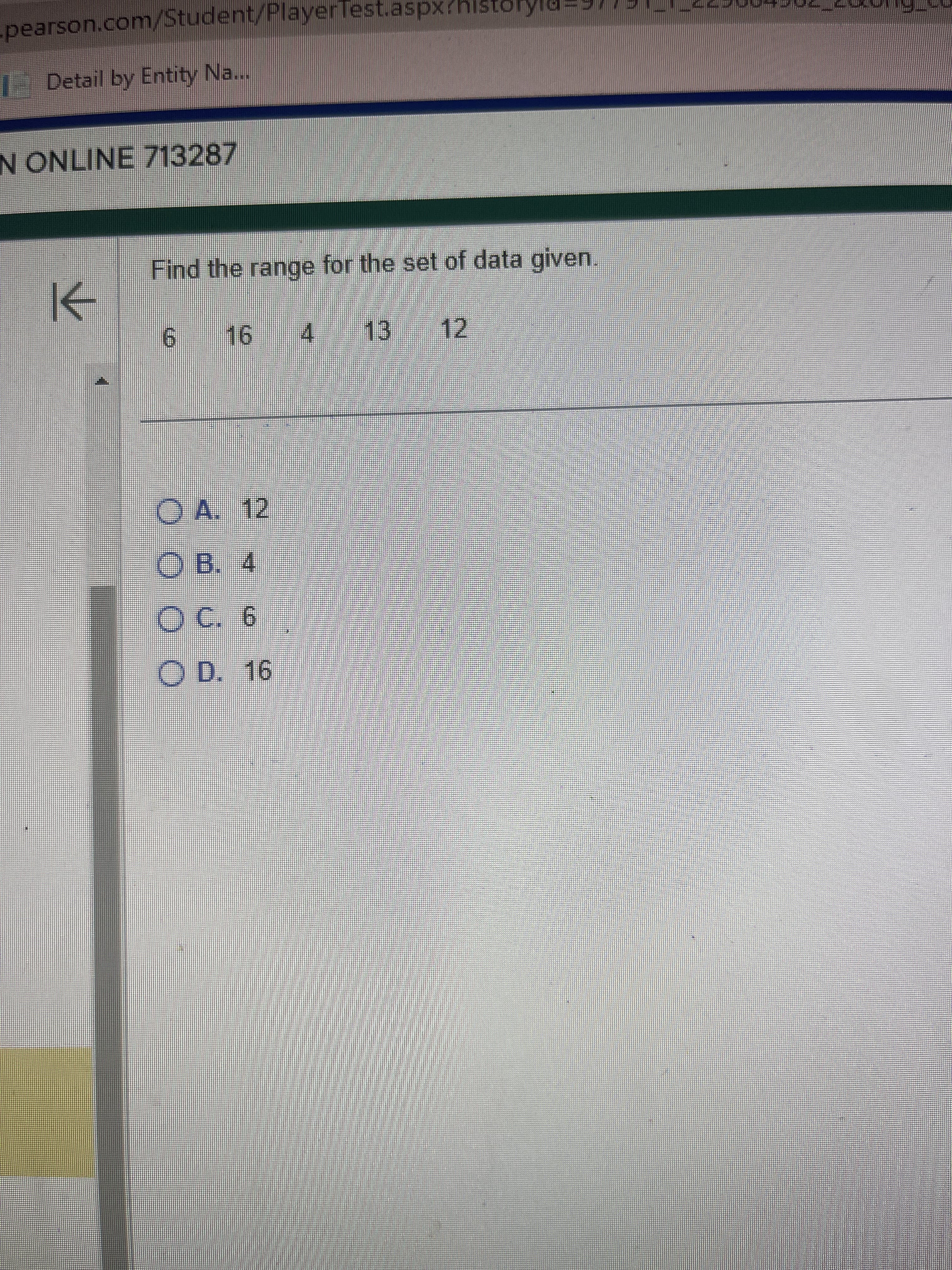 -pearson.com/Student/PlayerTest.aspx?histor
Detail by Entity Na...
N ONLINE 713287
K
Find the range for the set of data given.
6 16 4 13
ⒸA. 12
OB. 4
C. 6
O D. 16