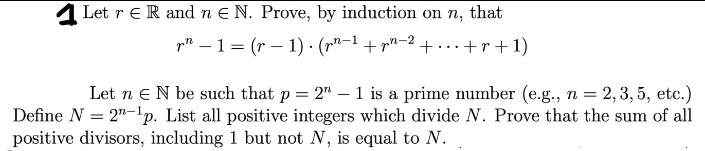 1 Let r eR and n E N. Prove, by induction on n, that
pn – 1= (r – 1) · (r"-1 + r"-2 +...+r+1)
Let n eN be such that p = 2"- 1 is a prime number (e.g., n = 2,3, 5, etc.)
Define N = 2"-'p. List all positive integers which divide N. Prove that the sum of all
positive divisors, including 1 but not N, is equal to N.
