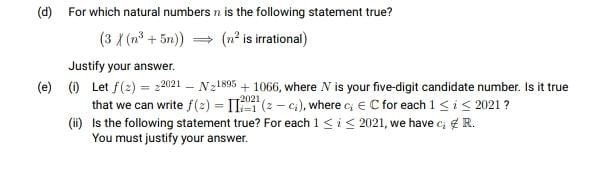 (d) For which natural numbers n is the following statement true?
(3 X (n³ + 5n)) = (n² is irrational)
Justify your answer.
(e) () Let f(2) = 2021 – N21895 + 1066, where N is your five-digit candidate number. Is it true
that we can write f(2) = II (2 - c), where c € C for each 1sis 2021 ?
(i) Is the following statement true? For each 1<i< 2021, we have c; e R.
You must justify your answer.
