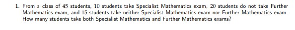 1. From a class of 45 students, 10 students take Specialist Mathematics exam, 20 students do not take Further
Mathematics exam, and 15 students take neither Specialist Mathematics exam nor Further Mathematics exam.
How many students take both Specialist Mathematics and Further Mathematics exams?
