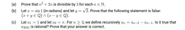 (a) Prove that n + 2n is divisible by 3 for each n EN.
(b) Let z = sin 1 (in radians) and let y = v2. Prove that the following statement is false:
(z+ y € Q) A (1- y E Q).
(c) Let ai = 1 and let a2 = n. For n > 3, we define recursively an = an-2 – an-1. Is it true that
a2021 is rational? Prove that your answer is correct.
