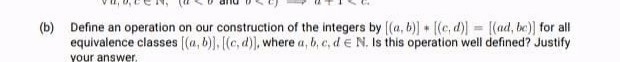 (b) Define an operation on our construction of the integers by ((a, b)] + [(c, d)) = [(ad, be)] for all
equivalence classes ((a, b)), [(c, d)), where a, b, e, d e N. Is this operation well defined? Justify
your answer.
