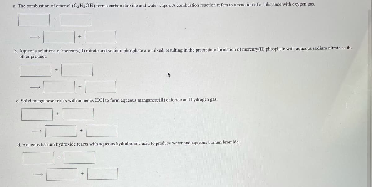 a. The combustion of ethanol (C2 H; OH) forms carbon dioxide and water vapor. A combustion reaction refers to a reaction of a substance with oxygen gas.
b. Aqueous solutions of mercury(II) nitrate and sodium phosphate are mixed, resulting in the precipitate formation of mercury(II) phosphate with aqueous sodium nitrate as the
other product.
c. Solid manganese reacts with aqueous HCl to form aqueous manganese(II) chloride and hydrogen gas.
d. Aqueous barium hydroxide reacts with aqueous hydrobromic acid to produce water and aqueous barium bromide.
