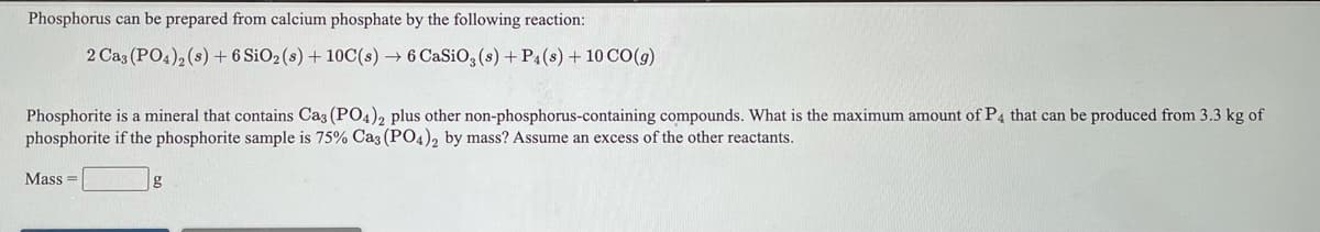 Phosphorus can be prepared from calcium phosphate by the following reaction:
2 Caz (PO4), (s) + 6 SiO2 (s) + 10C(s) → 6 CaSiO, (s) +P4(s) + 10 CO(g)
Phosphorite is a mineral that contains Caz (PO4), plus other non-phosphorus-containing compounds. What is the maximum amount of P4 that can be produced from 3.3 kg of
phosphorite if the phosphorite sample is 75% Caz (P04), by mass? Assume an excess of the other reactants.
Mass =
g
