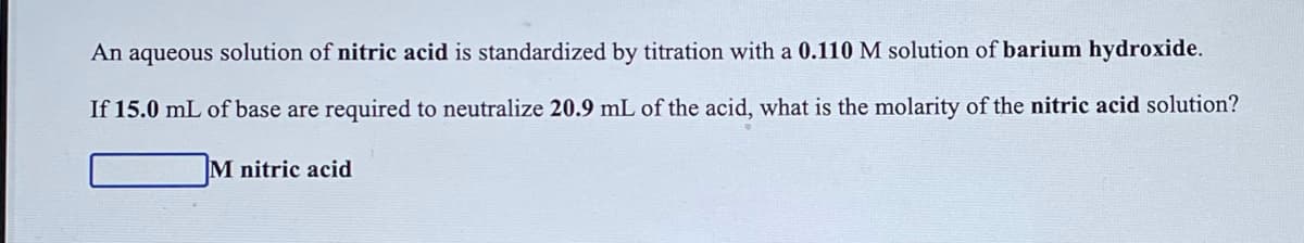 An aqueous solution of nitric acid is standardized by titration with a 0.110 M solution of barium hydroxide.
If 15.0 mL of base are required to neutralize 20.9 mL of the acid, what is the molarity of the nitric acid solution?
M nitric acid
