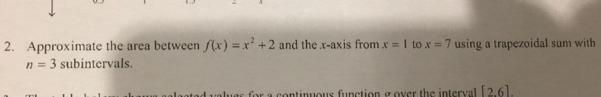 2. Approximate the area between f(x) = x+ 2 and the x-axis from x 1 to x = 7 using a trapezoidal sum with
n = 3 subintervals.
%3D
Ua aolaated values for a continuous function g over the interval 2.6 .
