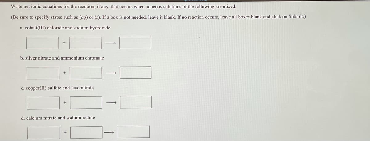 Write net ionic equations for the reaction, if any, that occurs when aqueous solutions of the following are mixed.
(Be sure to specify states such as (aq) or (s). If a box is not needed, leave it blank. If no reaction occurs, leave all boxes blank and click on Submit.)
a. cobalt(III) chloride and sodium hydroxide
b. silver nitrate and ammonium chromate
c. copper(II) sulfate and lead nitrate
d. calcium nitrate and sodium iodide
+
