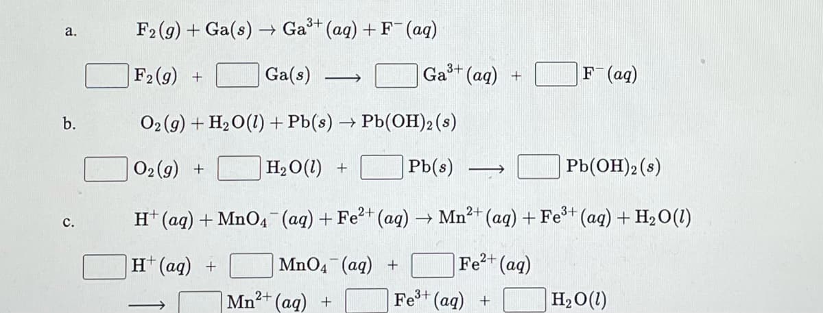 F2 (g) + Ga(s) → Ga (aq) + F (aq)
a.
F2 (g) +
Ga(s)
Ga+ (ag) +
F(aq)
b.
O2 (9) + H2O(1) +Pb(s) → Pb(OH)2 (s)
O2(g) +
H2O(1) +
Pb(s)
|Pb(OH)2(s)
3+
H* (aq) + MnO4 (ag) + Fe (ag) → Mn²+ (aq) + Fe* (ag) + H2O(1)
с.
H (aq) +
MnO4 (aq) +
Fe?+ (aq)
Mn2+ (aq) +
Fe+ (aq) +
H2O(1)
