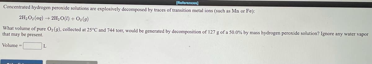 [References]
Concentrated hydrogen peroxide solutions are explosively decomposed by traces of transition metal ions (such as Mn or Fe):
2H2O2(aq) → 2H2O(1) + O2(g)
What volume of pure O2(g), collected at 25°C and 744 torr, would be generated by decomposition of 127 g of a 50.0% by mass hydrogen peroxide solution? Ignore any water vapor
that may be present.
Volume =
L
