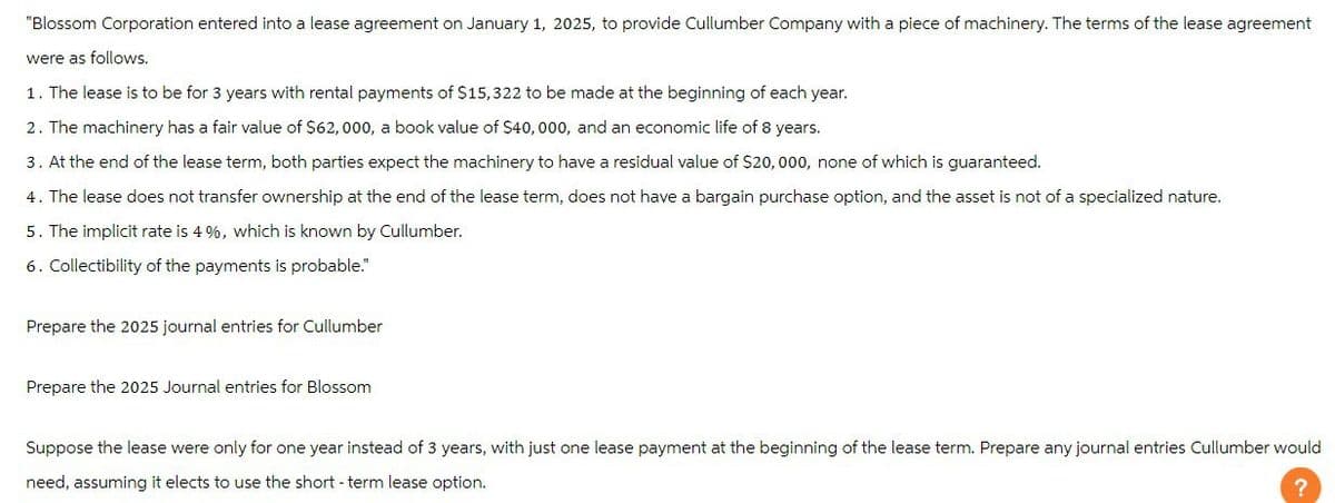 "Blossom Corporation entered into a lease agreement on January 1, 2025, to provide Cullumber Company with a piece of machinery. The terms of the lease agreement
were as follows.
1. The lease is to be for 3 years with rental payments of $15,322 to be made at the beginning of each year.
2. The machinery has a fair value of $62,000, a book value of $40,000, and an economic life of 8 years.
3. At the end of the lease term, both parties expect the machinery to have a residual value of $20,000, none of which is guaranteed.
4. The lease does not transfer ownership at the end of the lease term, does not have a bargain purchase option, and the asset is not of a specialized nature.
5. The implicit rate is 4 %, which is known by Cullumber.
6. Collectibility of the payments is probable."
Prepare the 2025 journal entries for Cullumber
Prepare the 2025 Journal entries for Blossom
Suppose the lease were only for one year instead of 3 years, with just one lease payment at the beginning of the lease term. Prepare any journal entries Cullumber would
need, assuming it elects to use the short-term lease option.
?