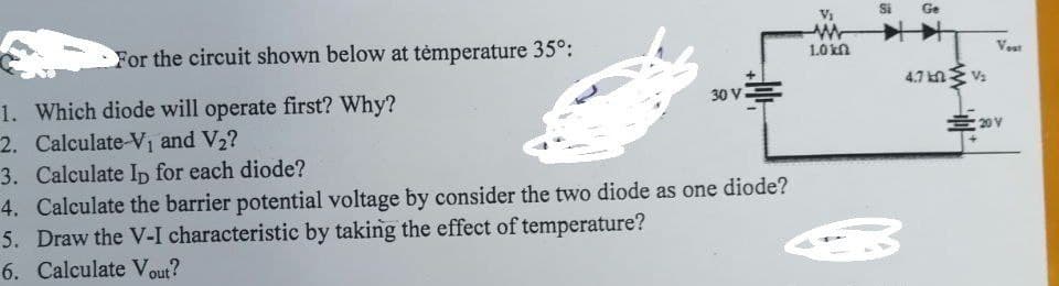 Si
Ge
For the circuit shown below at tėmperature 35°:
1.0kn
Vout
4.7 kn
Va
30 V-
1. Which diode will operate first? Why?
2. Calculate-V1 and V2?
三0Y
3. Calculate Ip for each diode?
4. Calculate the barrier potential voltage by consider the two diode as one diode?
5. Draw the V-I characteristic by taking the effect of temperature?
6. Calculate Vout?
